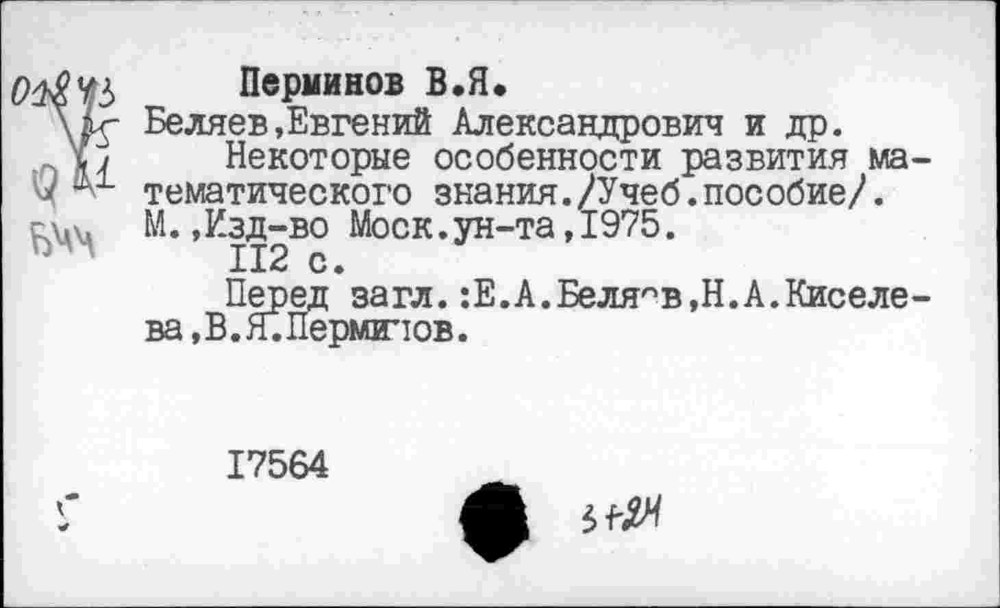 ﻿Перминов В•Я.
Беляев »Евгений Александрович и др.
Некоторые особенности развития ма тематического знания./Учеб.пособие/. М.,Изд-во Моск.ун-та,1975.
112 с.
Перед загл.:Е.А.Беляев,Н.А.Киселе ва,В.Я.Перминов.
17564
ф 5^